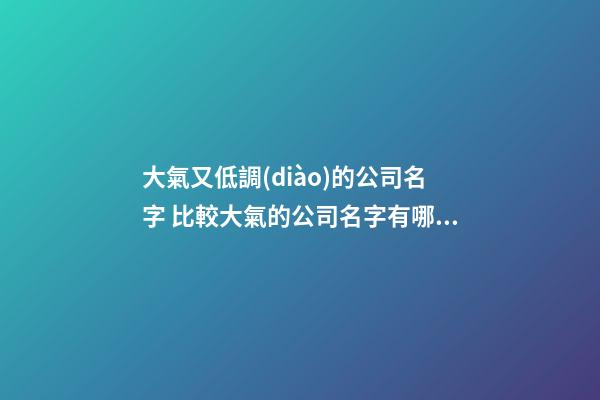 大氣又低調(diào)的公司名字 比較大氣的公司名字有哪些
